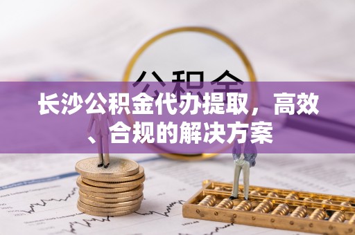 平原长沙公积金代办提取，高效、合规的解决方案