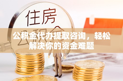 平原公积金代办提取咨询，轻松解决你的资金难题