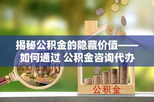 平原揭秘公积金的隐藏价值——如何通过 公积金咨询代办提取 优化财富管理