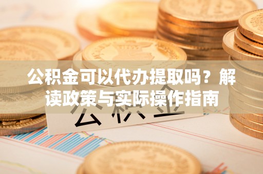 平原公积金可以代办提取吗？解读政策与实际操作指南