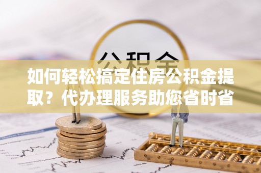 平原如何轻松搞定住房公积金提取？代办理服务助您省时省力