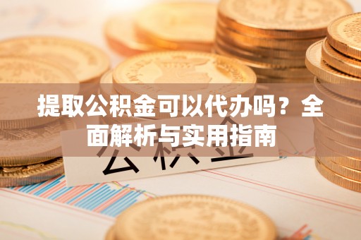 平原提取公积金可以代办吗？全面解析与实用指南