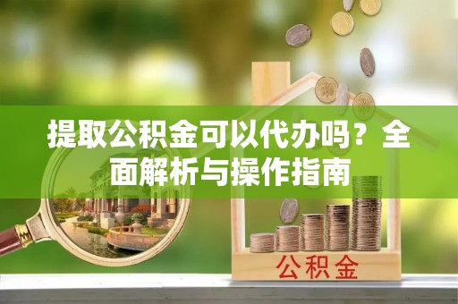 平原提取公积金可以代办吗？全面解析与操作指南
