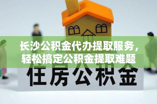 平原长沙公积金代办提取服务，轻松搞定公积金提取难题