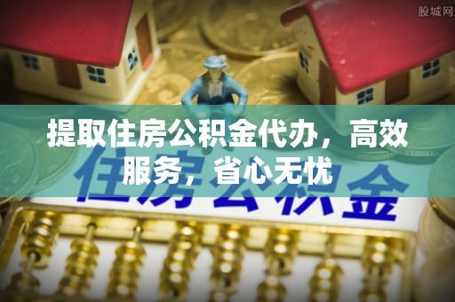 平原提取住房公积金代办，高效服务，省心无忧