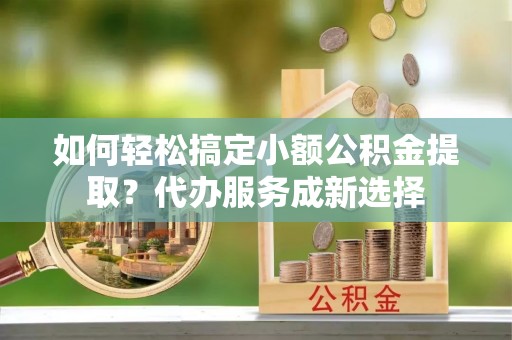 平原如何轻松搞定小额公积金提取？代办服务成新选择