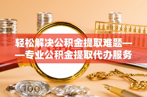 平原轻松解决公积金提取难题——专业公积金提取代办服务详解