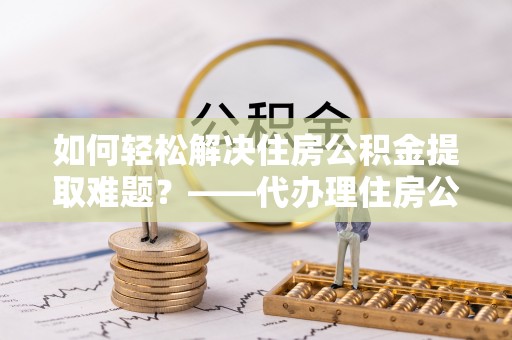 平原如何轻松解决住房公积金提取难题？——代办理住房公积金提取服务解析