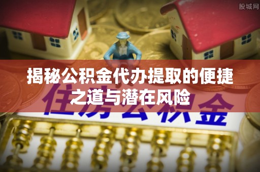 平原揭秘公积金代办提取的便捷之道与潜在风险