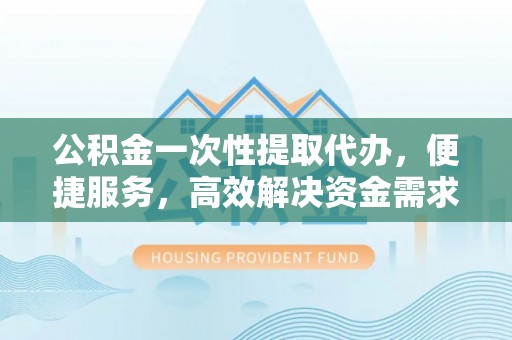 平原公积金一次性提取代办，便捷服务，高效解决资金需求