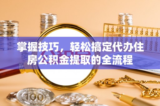 平原掌握技巧，轻松搞定代办住房公积金提取的全流程