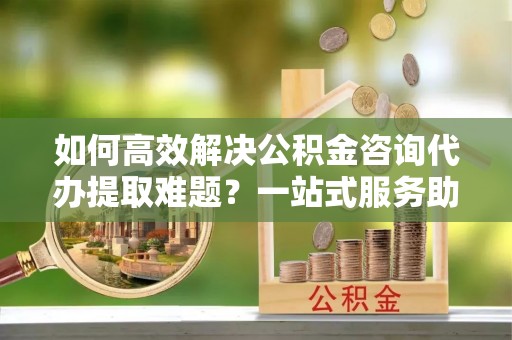 平原如何高效解决公积金咨询代办提取难题？一站式服务助您轻松搞定