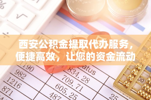 平原西安公积金提取代办服务，便捷高效，让您的资金流动无忧