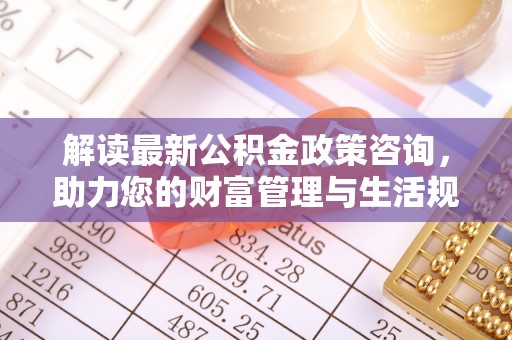 平原解读最新公积金政策咨询，助力您的财富管理与生活规划