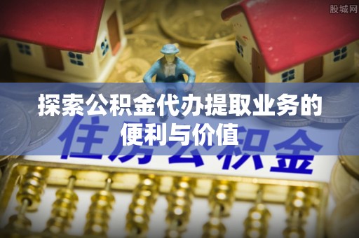 平原探索公积金代办提取业务的便利与价值