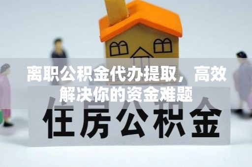 平原离职公积金代办提取，高效解决你的资金难题
