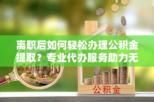 平原离职后如何轻松办理公积金提取？专业代办服务助力无忧
