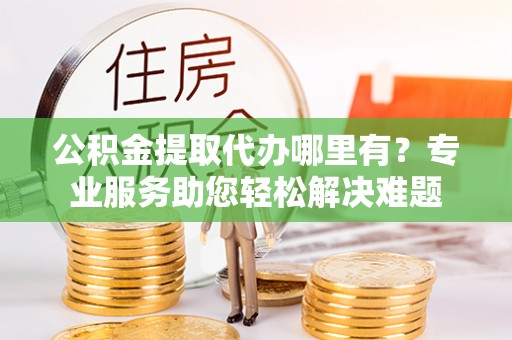 平原公积金提取代办哪里有？专业服务助您轻松解决难题