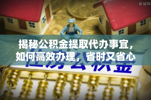 平原揭秘公积金提取代办事宜，如何高效办理，省时又省心？