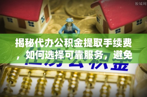 平原揭秘代办公积金提取手续费，如何选择可靠服务，避免隐形陷阱