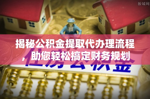 平原揭秘公积金提取代办理流程，助您轻松搞定财务规划