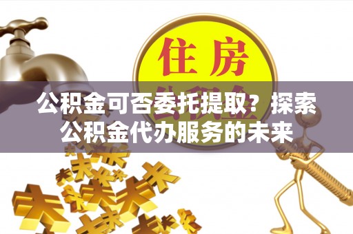 平原公积金可否委托提取？探索公积金代办服务的未来